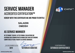 AUTHORIZED CERTIFICATION ID
WWW.IO4PM.ORG WWW.IO4PM.ORG
AUTHORIZED SIGNATUREDATE
SERVICE MANAGER
ACCREDITED CERTIFICATION™
HEREBY WITH THIS CERTIFICATE WE ARE PROUD TO ENTITLE
AS SERVICE MANAGER
IN TESTIMONY THEREOF, after formal evaluations we
acknowledge demonstrated knowledge and outstanding
competence of our student AS SERVICE MANAGER.
IO4PM™
SALADIN
OMEISH
3109790999162929 DECEMBER 2016
 
