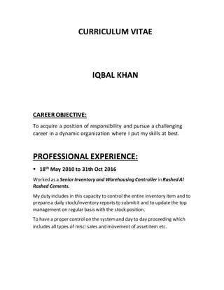 CURRICULUM VITAE
IQBAL KHAN
CAREEROBJECTIVE:
To acquire a position of responsibility and pursue a challenging
career in a dynamic organization where I put my skills at best.
PROFESSIONAL EXPERIENCE:
 18th
May 2010 to 31th Oct 2016
Worked as a Senior Inventory and Warehousing Controller in Rashed Al
Rashed Cements.
My duty includes in this capacity to control the entire inventory item and to
preparea daily stock/inventory reports to submitit and to update the top
management on regular basis with the stock position.
To have a proper control on the systemand day to day proceeding which
includes all types of misc:sales and movement of assetitem etc.
 