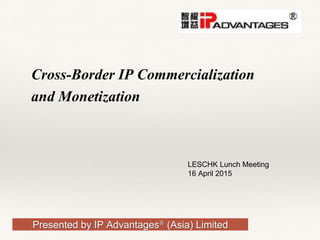 Presented by IP Advantages® (Asia) Limited
Cross-Border IP Commercialization
and Monetization
LESCHK Lunch Meeting
16 April 2015
 