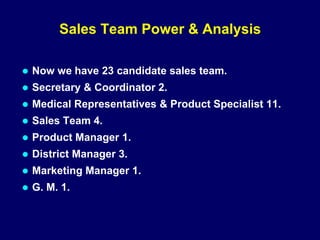 Sales Team Power & Analysis
 Now we have 23 candidate sales team.
 Secretary & Coordinator 2.
 Medical Representatives & Product Specialist 11.
 Sales Team 4.
 Product Manager 1.
 District Manager 3.
 Marketing Manager 1.
 G. M. 1.
 