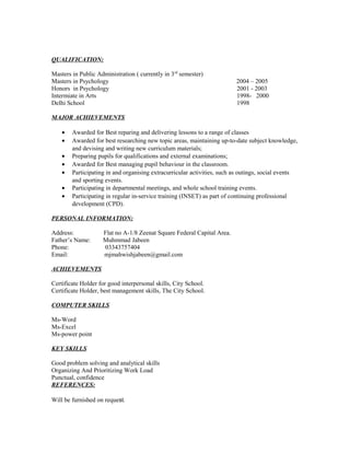 QUALIFICATION:
Masters in Public Administration ( currently in 3rd
semester)
Masters in Psychology 2004 – 2005
Honors in Psychology 2001 - 2003
Intermiate in Arts 1998- 2000
Delhi School 1998
MAJOR ACHIEVEMENTS
• Awarded for Best reparing and delivering lessons to a range of classes
• Awarded for best researching new topic areas, maintaining up-to-date subject knowledge,
and devising and writing new curriculum materials;
• Preparing pupils for qualifications and external examinations;
• Awarded for Best managing pupil behaviour in the classroom.
• Participating in and organising extracurricular activities, such as outings, social events
and sporting events.
• Participating in departmental meetings, and whole school training events.
• Participating in regular in-service training (INSET) as part of continuing professional
development (CPD).
PERSONAL INFORMATION:
Address: Flat no A-1/8 Zeenat Square Federal Capital Area.
Father’s Name: Muhmmad Jabeen
Phone: 03343757404
Email: mjmahwishjabeen@gmail.com
ACHIEVEMENTS
Certificate Holder for good interpersonal skills, City School.
Certificate Holder, best management skills, The City School.
COMPUTER SKILLS
Ms-Word
Ms-Excel
Ms-power point
KEY SKILLS
Good problem solving and analytical skills
Organizing And Prioritizing Work Load
Punctual, confidence
REFERENCES:
Will be furnished on request.
 
