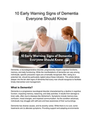 10 Early Warning Signs of Dementia
Everyone Should Know
Dementia, a neurodegenerative disorder, progressively impairs cognitive functions,
memory, and daily functioning. While the manifestations of dementia can vary among
individuals, specific precaution signs are universally recognized. Men, being at a
potential risk, should be particularly vigilant about these indicators. This article delves
deeper into the ten alert signs of dementia that every man should recognize to facilitate
timely intervention and management.
What is Dementia?
Dementia is a progressive neurological disorder characterized by a decline in cognitive
function, impacting memory, reasoning, and daily activities. It results from damage to
brain cells, often due to diseases like Alzheimer's. Symptoms include memory loss,
confusion, mood changes, and impaired communication. As the condition advances,
individuals may struggle with self-care and lose awareness of their surroundings.
Dementia has diverse causes, and its severity varies. While there is no cure, some
treatments aim to alleviate symptoms. Providing support and adapting environments
 