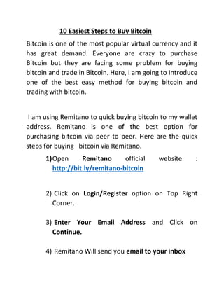10 Easiest Steps to Buy Bitcoin
Bitcoin is one of the most popular virtual currency and it
has great demand. Everyone are crazy to purchase
Bitcoin but they are facing some problem for buying
bitcoin and trade in Bitcoin. Here, I am going to Introduce
one of the best easy method for buying bitcoin and
trading with bitcoin.
I am using Remitano to quick buying bitcoin to my wallet
address. Remitano is one of the best option for
purchasing bitcoin via peer to peer. Here are the quick
steps for buying bitcoin via Remitano.
1)Open Remitano official website :
http://bit.ly/remitano-bitcoin
2) Click on Login/Register option on Top Right
Corner.
3) Enter Your Email Address and Click on
Continue.
4) Remitano Will send you email to your inbox
 