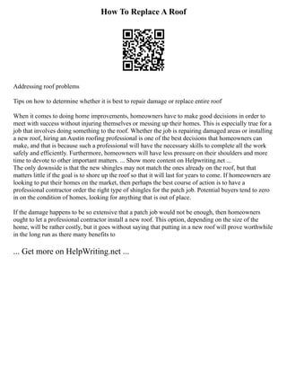 How To Replace A Roof
Addressing roof problems
Tips on how to determine whether it is best to repair damage or replace entire roof
When it comes to doing home improvements, homeowners have to make good decisions in order to
meet with success without injuring themselves or messing up their homes. This is especially true for a
job that involves doing something to the roof. Whether the job is repairing damaged areas or installing
a new roof, hiring an Austin roofing professional is one of the best decisions that homeowners can
make, and that is because such a professional will have the necessary skills to complete all the work
safely and efficiently. Furthermore, homeowners will have less pressure on their shoulders and more
time to devote to other important matters. ... Show more content on Helpwriting.net ...
The only downside is that the new shingles may not match the ones already on the roof, but that
matters little if the goal is to shore up the roof so that it will last for years to come. If homeowners are
looking to put their homes on the market, then perhaps the best course of action is to have a
professional contractor order the right type of shingles for the patch job. Potential buyers tend to zero
in on the condition of homes, looking for anything that is out of place.
If the damage happens to be so extensive that a patch job would not be enough, then homeowners
ought to let a professional contractor install a new roof. This option, depending on the size of the
home, will be rather costly, but it goes without saying that putting in a new roof will prove worthwhile
in the long run as there many benefits to
... Get more on HelpWriting.net ...
 