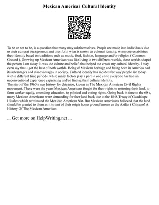 Mexican American Cultural Identity
To be or not to be, is a question that many may ask themselves. People are made into individuals due
to their cultural backgrounds and thus form what is known as cultural identity, when one establishes
their identity based on traditions such as music, food, fashion, language and/or religion ( Common
Ground ). Growing up Mexican American was like living in two different worlds, these worlds shaped
the person I am today. It was the culture and beliefs that helped me create my cultural identity. I may
even say that I got the best of both worlds. Being of Mexican heritage and being born in America had
its advantages and disadvantages in society. Cultural identity has molded the way people are today
within different time periods, while many factors play a part in one s life everyone has had an
unconventional experience expressing and/or finding their cultural identity.
The start of the 1960 s was history for chicanos, known as The Mexican American Civil Rights
movement. These were the years Mexican Americans fought for their rights to restoring their land, to
farm worker equity, amending education, to political and voting rights. Going back in time to the 60 s,
many Mexican Americans were demanding for their land back due to the 1848 Treaty of Guadalupe
Hidalgo which terminated the Mexican American War. But Mexican Americans believed that the land
should be granted to them as it is part of their origin home ground known as the Aztlán ( Chicano! A
History Of The Mexican American
... Get more on HelpWriting.net ...
 