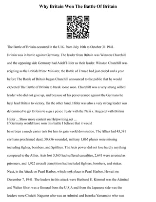 Why Britain Won The Battle Of Britain
The Battle of Britain occurred in the U.K. from July 10th to October 31 1941.
Britain was in battle against Germany. The leader from Britain was Winston Churchill
and the opposing side Germany had Adolf Hitler as their leader. Winston Churchill was
reigning as the British Prime Minister, the Battle of France had just ended and a year
before The Battle of Britain began Churchill announced to the public that he would
expected The Battle of Britain to break loose soon. Churchill was a very strong willed
leader who did not give up, and because of his perseverance against the Germans he
help lead Britain to victory. On the other hand, Hitler was also a very strong leader was
determined to get Britain to sign a peace treaty with the Nazi s. Angered with Britain
Hitler ... Show more content on Helpwriting.net ...
If Germany would have won this battle I believe that it would
have been a much easier task for him to gain world domination. The Allies had 43,381
civilians proclaimed dead, 50,856 wounded, military 1,065 planes were missing
including fighter, bombers, and Spitfires. The Axis power did not lose hardly anything
compared to the Allies. Axis lost 3,363 had suffered casualties, 2,641 were arrested as
prisoners, and 1,922 aircraft demolition had included fighters, bombers, and stukas.
Next, is the Attack on Pearl Harbor, which took place in Pearl Harbor, Hawaii on
December 7, 1941. The leaders in this attack were Husband E. Kimmel was the Admiral
and Walter Short was a General from the U.S.A and from the Japanese side was the
leaders were Chuichi Nagumo who was an Admiral and Isoroku Yamamoto who was
 