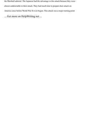 the Marshall admiral. The Japanese had the advantage in this attack because they were
almost undetectable in their attack. They had much time to prepare their attack on
America since before World War II even begun. This attack was a major turning point
... Get more on HelpWriting.net ...
 