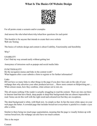 What Is The Basics Of Website Design
For all points create a scenario and/or examples
And answer the who/what/where/why/when/how questions for each point
This booklet is for anyone that intends to create their own website
Web site Testing
The basics of website design and content is about Usability, Functionality and Sensibility
Why?
USABILITY
Can I find my way around easily without getting lost
Annoyance of intrusions such as popups and social media links
FUNCTIONALITY
Do the navigation menus and links in the content work?
What happens after a user submits a form to register or for further information?
Links
DO not have so many links to other things in the page if you don t have ads on the side of your
webpage then why advertise your other products/services ... Show more content on Helpwriting.net ...
What colours mean, how they combine, what colours not to mix etc.
This all means nothing if the reader is actually struggling to read the content. There are sites out there
in Internet land that have black, deep purple or deep blue backgrounds that are almost impossible to
read. Some can do this well with the right sized and coloured text but they are exceptions.
The ideal background is white, with black text. As simple as that. In fact the more white space on your
web pages the better. A crowded page that includes boxed text everywhere is painful to a reader s eyes
after a while.
Similar to there being too much page segmentation, meaning that the page is visually broken up with
various boxed text, the webpage can also have too much content.
This is the major
Content
 