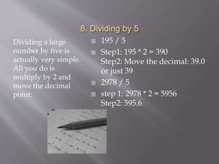 8. Dividing by 5
Dividing a large
number by five is
actually very simple.
All you do is
multiply by 2 and
move the decimal
point:
 195 / 5
 Step1: 195 * 2 = 390
Step2: Move the decimal: 39.0
or just 39
 2978 / 5
 step 1: 2978 * 2 = 5956
Step2: 595.6
 