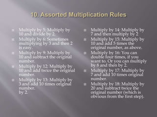  Multiply by 5: Multiply by
10 and divide by 2.
 Multiply by 6: Sometimes
multiplying by 3 and then 2
is easy.
 Multiply by 9: Multiply by
10 and subtract the original
number.
 Multiply by 12: Multiply by
10 and add twice the original
number.
 Multiply by 13: Multiply by
3 and add 10 times original
number.
by 2.
 Multiply by 14: Multiply by
7 and then multiply by 2
 Multiply by 15: Multiply by
10 and add 5 times the
original number, as above.
 Multiply by 16: You can
double four times, if you
want to. Or you can multiply
by 8 and then by 2.
 Multiply by 17: Multiply by
7 and add 10 times original
number.
 Multiply by 18: Multiply by
20 and subtract twice the
original number (which is
obvious from the first step).
 