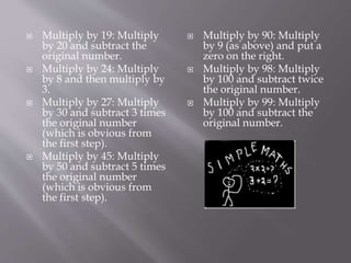  Multiply by 19: Multiply
by 20 and subtract the
original number.
 Multiply by 24: Multiply
by 8 and then multiply by
3.
 Multiply by 27: Multiply
by 30 and subtract 3 times
the original number
(which is obvious from
the first step).
 Multiply by 45: Multiply
by 50 and subtract 5 times
the original number
(which is obvious from
the first step).
 Multiply by 90: Multiply
by 9 (as above) and put a
zero on the right.
 Multiply by 98: Multiply
by 100 and subtract twice
the original number.
 Multiply by 99: Multiply
by 100 and subtract the
original number.
 