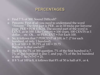  Find 7 % of 300. Sound Difficult?
 Percents: First of all you need to understand the word
“Percent.” The first part is PER , as in 10 tricks per listverse
page. PER = FOR EACH. The second part of the word is
CENT, as in 100. Like Century = 100 years. 100 CENTS in 1
dollar… etc. Ok… so PERCENT = For Each 100.
 So, it follows that 7 PERCENT of 100, is 7. (7 for each
hundred, of only 1 hundred).
8 % of 100 = 8. 35.73% of 100 = 35.73
But how is that useful??
 Back to the 7% of 300 question. 7% of the first hundred is 7.
7% of 2nd hundred is also 7, and yep, 7% of the 3rd hundred
is also 7. So 7+7+7 = 21.
 If 8 % of 100 is 8, it follows that 8% of 50 is half of 8 , or 4.
 