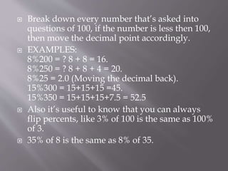  Break down every number that’s asked into
questions of 100, if the number is less then 100,
then move the decimal point accordingly.
 EXAMPLES:
8%200 = ? 8 + 8 = 16.
8%250 = ? 8 + 8 + 4 = 20.
8%25 = 2.0 (Moving the decimal back).
15%300 = 15+15+15 =45.
15%350 = 15+15+15+7.5 = 52.5
 Also it’s useful to know that you can always
flip percents, like 3% of 100 is the same as 100%
of 3.
 35% of 8 is the same as 8% of 35.
 