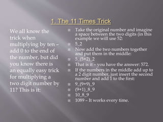 1. The 11 Times Trick
We all know the
trick when
multiplying by ten –
add 0 to the end of
the number, but did
you know there is
an equally easy trick
for multiplying a
two digit number by
11? This is it:
 Take the original number and imagine
a space between the two digits (in this
example we will use 52:
 5_2
 Now add the two numbers together
and put them in the middle:
 5_(5+2)_2
 That is it – you have the answer: 572.
 If the numbers in the middle add up to
a 2 digit number, just insert the second
number and add 1 to the first:
 9_(9+9)_9
 (9+1)_8_9
 10_8_9
 1089 – It works every time.
 