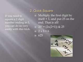 2. Quick Square
If you need to
square a 2 digit
number ending in 5,
you can do so very
easily with this trick.
 Multiply the first digit by
itself + 1, and put 25 on the
end. That is all!
 252 = (2x(2+1)) & 25
 2 x 3 = 6
 625
 
