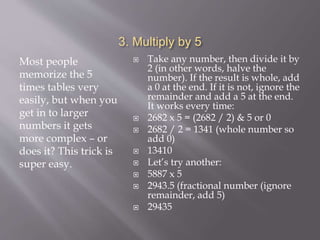 3. Multiply by 5
Most people
memorize the 5
times tables very
easily, but when you
get in to larger
numbers it gets
more complex – or
does it? This trick is
super easy.
 Take any number, then divide it by
2 (in other words, halve the
number). If the result is whole, add
a 0 at the end. If it is not, ignore the
remainder and add a 5 at the end.
It works every time:
 2682 x 5 = (2682 / 2) & 5 or 0
 2682 / 2 = 1341 (whole number so
add 0)
 13410
 Let’s try another:
 5887 x 5
 2943.5 (fractional number (ignore
remainder, add 5)
 29435
 