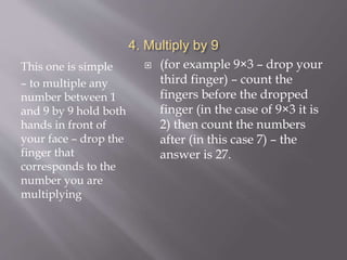 4. Multiply by 9
This one is simple
– to multiple any
number between 1
and 9 by 9 hold both
hands in front of
your face – drop the
finger that
corresponds to the
number you are
multiplying
 (for example 9×3 – drop your
third finger) – count the
fingers before the dropped
finger (in the case of 9×3 it is
2) then count the numbers
after (in this case 7) – the
answer is 27.
 