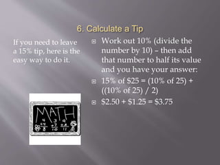 6. Calculate a Tip
If you need to leave
a 15% tip, here is the
easy way to do it.
 Work out 10% (divide the
number by 10) – then add
that number to half its value
and you have your answer:
 15% of $25 = (10% of 25) +
((10% of 25) / 2)
 $2.50 + $1.25 = $3.75
 