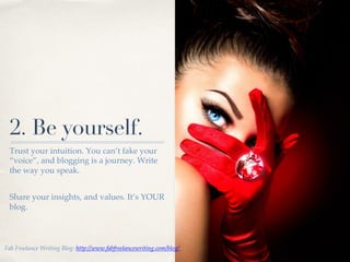01!
2. Be yourself.
Trust your intuition. You can’t fake your
“voice”, and blogging is a journey. Write
the way you speak.!
!
Share your insights, and values. It’s YOUR
blog.!
Fab Freelance Writing Blog: http://www.fabfreelancewriting.com/blog/ !
 