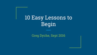 10 Easy Lessons to
Begin
Greg Dyche, Sept 2016
 