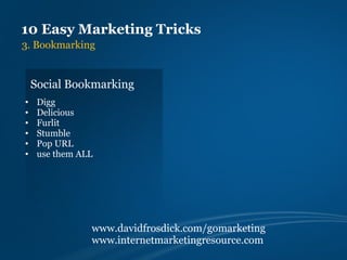 10 Easy Marketing Tricks
3. Bookmarking


    Social Bookmarking
•    Digg
•    Delicious
•    Furlit
•    Stumble
•    Pop URL
•    use them ALL




                www.davidfrosdick.com/gomarketing
                www.internetmarketingresource.com
 