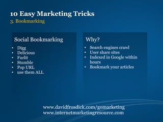 10 Easy Marketing Tricks
3. Bookmarking


    Social Bookmarking           Why?
•    Digg                       • Search engines crawl
•    Delicious                  • User share sites
•    Furlit                     • Indexed in Google within
•    Stumble                      hours
•    Pop URL                    • Bookmark your articles
•    use them ALL




                www.davidfrosdick.com/gomarketing
                www.internetmarketingresource.com
 