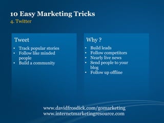 10 Easy Marketing Tricks
4. Twitter


 Tweet                           Why ?
 • Track popular stories        • Build leads
 • Follow like minded           • Follow competitors
   people                       • Nearly live news
 • Build a community            • Send people to your
                                  blog
                                • Follow up offline




                www.davidfrosdick.com/gomarketing
                www.internetmarketingresource.com
 