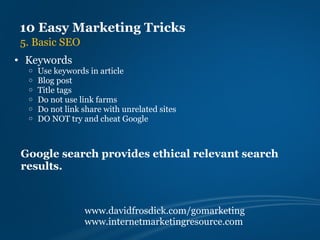 10 Easy Marketing Tricks
 5. Basic SEO
• Keywords
  o   Use keywords in article
  o   Blog post
  o   Title tags
  o   Do not use link farms
  o   Do not link share with unrelated sites
  o   DO NOT try and cheat Google



 Google search provides ethical relevant search
 results.



                  www.davidfrosdick.com/gomarketing
                  www.internetmarketingresource.com
 
