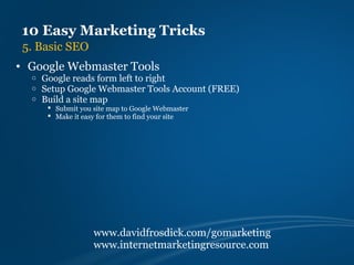 10 Easy Marketing Tricks
 5. Basic SEO
• Google Webmaster Tools
  o   Google reads form left to right
  o   Setup Google Webmaster Tools Account (FREE)
  o   Build a site map
        Submit you site map to Google Webmaster
        Make it easy for them to find your site




                    www.davidfrosdick.com/gomarketing
                    www.internetmarketingresource.com
 