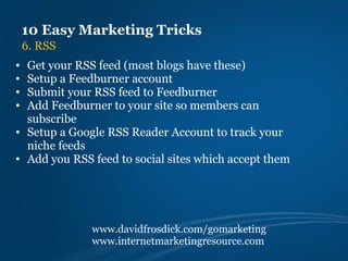 10 Easy Marketing Tricks
    6. RSS
• Get your RSS feed (most blogs have these)
• Setup a Feedburner account
• Submit your RSS feed to Feedburner
• Add Feedburner to your site so members can
  subscribe
• Setup a Google RSS Reader Account to track your
  niche feeds
• Add you RSS feed to social sites which accept them




              www.davidfrosdick.com/gomarketing
              www.internetmarketingresource.com
 