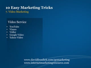 10 Easy Marketing Tricks
7. Video Marketing


    Video Service
•    YouTube
•    Vimeo
•    Vidler
•    Google Video
•    Yahoo Video




                    www.davidfrosdick.com/gomarketing
                    www.internetmarketingresource.com
 