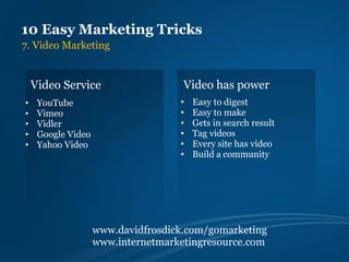 10 Easy Marketing Tricks
7. Video Marketing


    Video Service                    Video has power
•    YouTube                        •   Easy to digest
•    Vimeo                          •   Easy to make
•    Vidler                         •   Gets in search result
•    Google Video                   •   Tag videos
•    Yahoo Video                    •   Every site has video
                                    •   Build a community




                    www.davidfrosdick.com/gomarketing
                    www.internetmarketingresource.com
 
