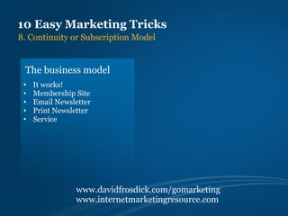 10 Easy Marketing Tricks
8. Continuity or Subscription Model


 The business model
 •   It works!
 •   Membership Site
 •   Email Newsletter
 •   Print Newsletter
 •   Service




                www.davidfrosdick.com/gomarketing
                www.internetmarketingresource.com
 