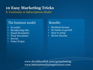 10 Easy Marketing Tricks
8. Continuity or Subscriptions Model


 The business model               Beneifts
 •   It works!                   •   Residual Income
 •   Membership Site             •   No limits to growth
 •   Email Newsletter            •   Easy to setup
 •   Print Newsletter            •   Secure Income
 •   Service
 •   Value Trojan




                www.davidfrosdick.com/gomarketing
                www.internetmarketingresource.com
 