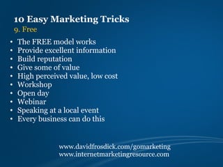 10 Easy Marketing Tricks
    9. Free
•    The FREE model works
•    Provide excellent information
•    Build reputation
•    Give some of value
•    High perceived value, low cost
•    Workshop
•    Open day
•    Webinar
•    Speaking at a local event
•    Every business can do this


                 www.davidfrosdick.com/gomarketing
                 www.internetmarketingresource.com
 