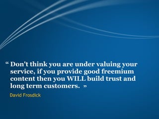 “ Don't think you are under valuing your
  service, if you provide good freemium
  content then you WILL build trust and
  long term customers. ”
 David Frosdick
 