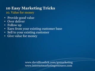 10 Easy Marketing Tricks
    10. Value for money
•    Provide good value
•    Over deliver
•    Follow up
•    Earn from your existing customer base
•    Sell to your existing customer
•    Give value for money




                www.davidfrosdick.com/gomarketing
                www.internetmarketingresource.com
 