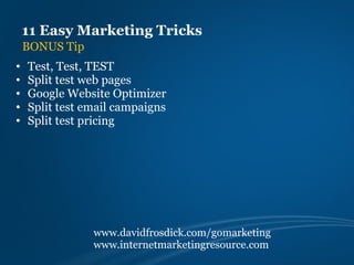 11 Easy Marketing Tricks
    BONUS Tip
•   Test, Test, TEST
•   Split test web pages
•   Google Website Optimizer
•   Split test email campaigns
•   Split test pricing




                www.davidfrosdick.com/gomarketing
                www.internetmarketingresource.com
 