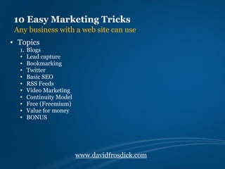 10 Easy Marketing Tricks
 Any business with a web site can use
• Topics
  1.   Blogs
  •    Lead capture
  •    Bookmarking
  •    Twitter
  •    Basic SEO
  •    RSS Feeds
  •    Video Marketing
  •    Continuity Model
  •    Free (Freemium)
  •    Value for money
  •    BONUS




                          www.davidfrosdick.com
 