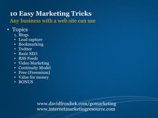 10 Easy Marketing Tricks
 Any business with a web site can use
• Topics
  1.   Blogs
  •    Lead capture
  •    Bookmarking
  •    Twitter
  •    Basic SEO
  •    RSS Feeds
  •    Video Marketing
  •    Continuity Model
  •    Free (Freemium)
  •    Value for money
  •    BONUS




                www.davidfrosdick.com/gomarketing
                www.internetmarketingresource.com
 