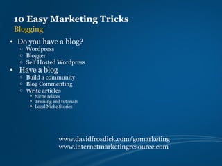 10 Easy Marketing Tricks
 Blogging
• Do you have a blog?
  o   Wordpress
  o   Blogger
  o   Self Hosted Wordpress
• Have a blog
  o   Build a community
  o   Blog Commenting
  o   Write articles
        Niche relates
        Training and tutorials
        Local Niche Stories




                     www.davidfrosdick.com/gomarketing
                     www.internetmarketingresource.com
 