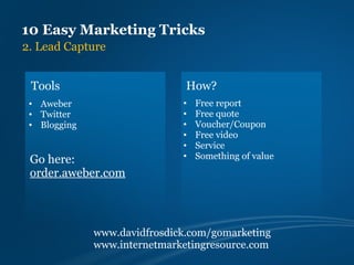 10 Easy Marketing Tricks
2. Lead Capture


 Tools                         How?
 • Aweber                     •   Free report
 • Twitter                    •   Free quote
 • Blogging                   •   Voucher/Coupon
                              •   Free video
                              •   Service
                              •   Something of value
 Go here:
 order.aweber.com



              www.davidfrosdick.com/gomarketing
              www.internetmarketingresource.com
 