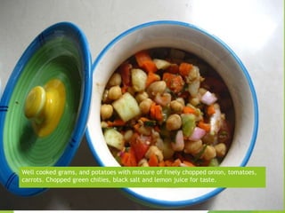 Well cooked grams, and potatoes with mixture of finely chopped onion, tomatoes,
carrots. Chopped green chilies, black salt and lemon juice for taste.
 