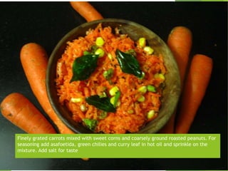 Finely grated carrots mixed with sweet corns and coarsely ground roasted peanuts. For
seasoning add asafoetida, green chilies and curry leaf in hot oil and sprinkle on the
mixture. Add salt for taste
 