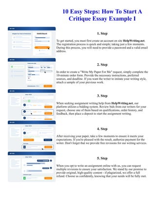 10 Easy Steps: How To Start A
Critique Essay Example I
1. Step
To get started, you must first create an account on site HelpWriting.net.
The registration process is quick and simple, taking just a few moments.
During this process, you will need to provide a password and a valid email
address.
2. Step
In order to create a "Write My Paper For Me" request, simply complete the
10-minute order form. Provide the necessary instructions, preferred
sources, and deadline. If you want the writer to imitate your writing style,
attach a sample of your previous work.
3. Step
When seeking assignment writing help from HelpWriting.net, our
platform utilizes a bidding system. Review bids from our writers for your
request, choose one of them based on qualifications, order history, and
feedback, then place a deposit to start the assignment writing.
4. Step
After receiving your paper, take a few moments to ensure it meets your
expectations. If you're pleased with the result, authorize payment for the
writer. Don't forget that we provide free revisions for our writing services.
5. Step
When you opt to write an assignment online with us, you can request
multiple revisions to ensure your satisfaction. We stand by our promise to
provide original, high-quality content - if plagiarized, we offer a full
refund. Choose us confidently, knowing that your needs will be fully met.
10 Easy Steps: How To Start A Critique Essay Example I 10 Easy Steps: How To Start A Critique Essay Example I
 