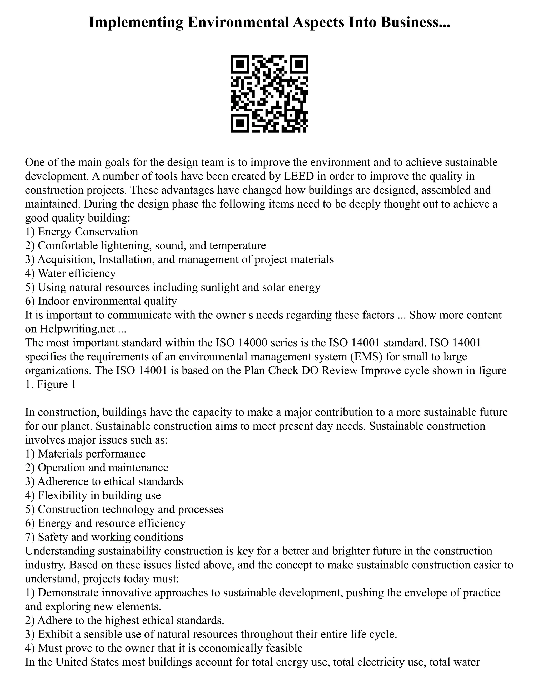 Implementing Environmental Aspects Into Business...
One of the main goals for the design team is to improve the environment and to achieve sustainable
development. A number of tools have been created by LEED in order to improve the quality in
construction projects. These advantages have changed how buildings are designed, assembled and
maintained. During the design phase the following items need to be deeply thought out to achieve a
good quality building:
1) Energy Conservation
2) Comfortable lightening, sound, and temperature
3) Acquisition, Installation, and management of project materials
4) Water efficiency
5) Using natural resources including sunlight and solar energy
6) Indoor environmental quality
It is important to communicate with the owner s needs regarding these factors ... Show more content
on Helpwriting.net ...
The most important standard within the ISO 14000 series is the ISO 14001 standard. ISO 14001
specifies the requirements of an environmental management system (EMS) for small to large
organizations. The ISO 14001 is based on the Plan Check DO Review Improve cycle shown in figure
1. Figure 1
In construction, buildings have the capacity to make a major contribution to a more sustainable future
for our planet. Sustainable construction aims to meet present day needs. Sustainable construction
involves major issues such as:
1) Materials performance
2) Operation and maintenance
3) Adherence to ethical standards
4) Flexibility in building use
5) Construction technology and processes
6) Energy and resource efficiency
7) Safety and working conditions
Understanding sustainability construction is key for a better and brighter future in the construction
industry. Based on these issues listed above, and the concept to make sustainable construction easier to
understand, projects today must:
1) Demonstrate innovative approaches to sustainable development, pushing the envelope of practice
and exploring new elements.
2) Adhere to the highest ethical standards.
3) Exhibit a sensible use of natural resources throughout their entire life cycle.
4) Must prove to the owner that it is economically feasible
In the United States most buildings account for total energy use, total electricity use, total water
 