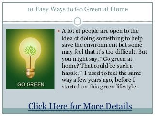 10 Easy Ways to Go Green at Home
 A lot of people are open to the
idea of doing something to help
save the environment but some
may feel that it’s too difficult. But
you might say, “Go green at
home? That could be such a
hassle.” I used to feel the same
way a few years ago, before I
started on this green lifestyle.
Click Here for More Details
 