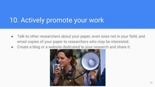 10. Actively promote your work
● Talk to other researchers about your paper, even ones not in your field, and
email copies of your paper to researchers who may be interested.
● Create a blog or a website dedicated to your research and share it.
13
 