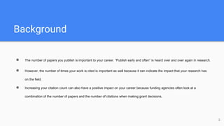 Background
● The number of papers you publish is important to your career. “Publish early and often” is heard over and over again in research.
● However, the number of times your work is cited is important as well because it can indicate the impact that your research has
on the field.
● Increasing your citation count can also have a positive impact on your career because funding agencies often look at a
combination of the number of papers and the number of citations when making grant decisions.
2
 