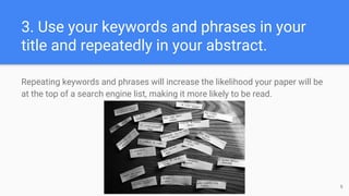 3. Use your keywords and phrases in your
title and repeatedly in your abstract.
Repeating keywords and phrases will increase the likelihood your paper will be
at the top of a search engine list, making it more likely to be read.
6
 